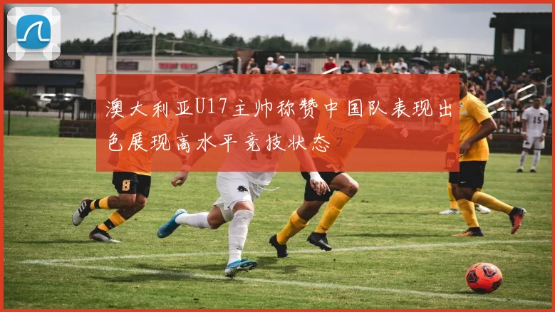 澳大利亚U17主帅称赞中国队表现出色展现高水平竞技状态