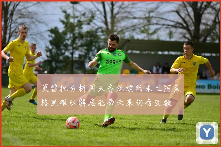 莫雷托分析国米齐沃续约米兰阿莱格里难以解雇孔蒂未来仍存变数