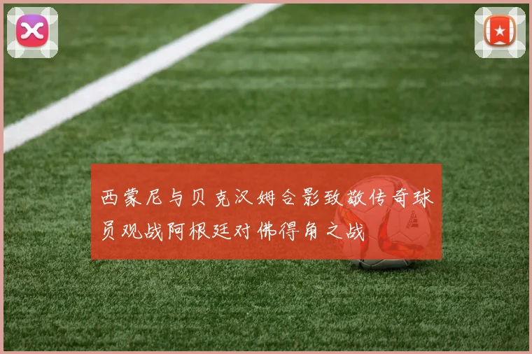 西蒙尼与贝克汉姆合影致敬传奇球员观战阿根廷对佛得角之战