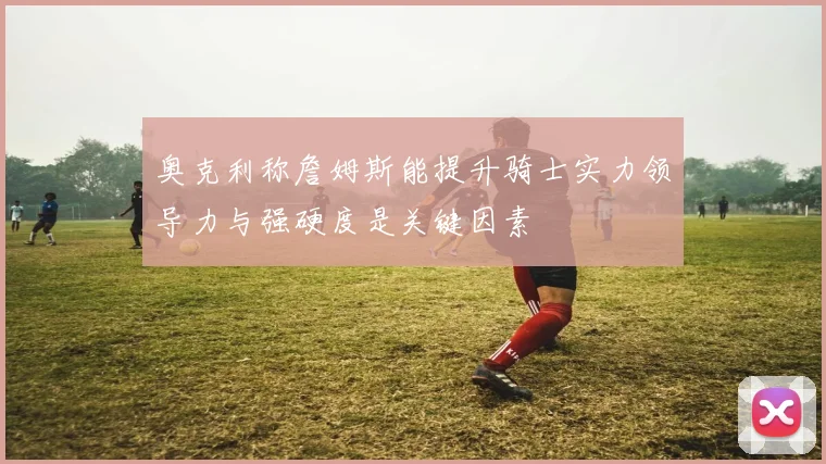 奥克利称詹姆斯能提升骑士实力领导力与强硬度是关键因素