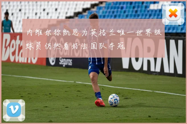 内维尔称凯恩为英格兰唯一世界级球员仍然看好法国队夺冠