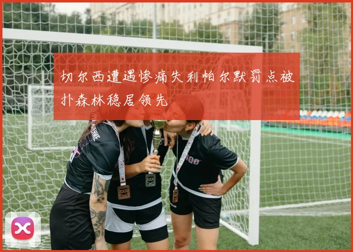 切尔西遭遇惨痛失利帕尔默罚点被扑森林稳居领先