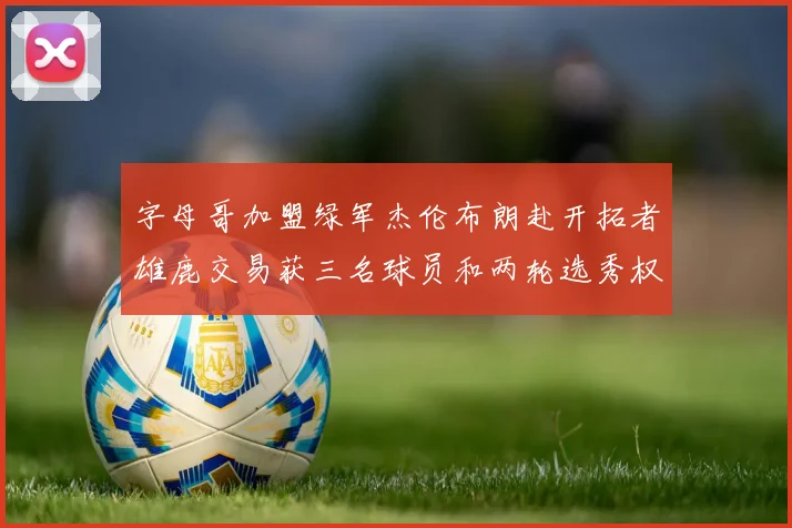 字母哥加盟绿军杰伦布朗赴开拓者雄鹿交易获三名球员和两轮选秀权